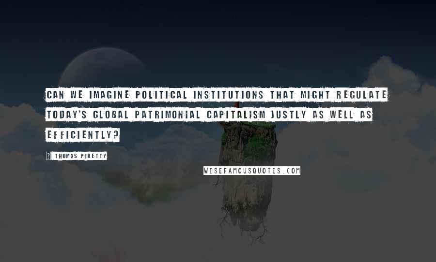 Thomas Piketty Quotes: can we imagine political institutions that might regulate today's global patrimonial capitalism justly as well as efficiently?