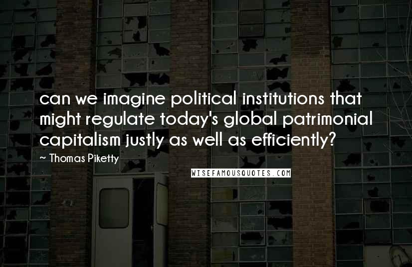 Thomas Piketty Quotes: can we imagine political institutions that might regulate today's global patrimonial capitalism justly as well as efficiently?