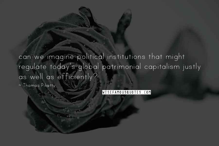 Thomas Piketty Quotes: can we imagine political institutions that might regulate today's global patrimonial capitalism justly as well as efficiently?