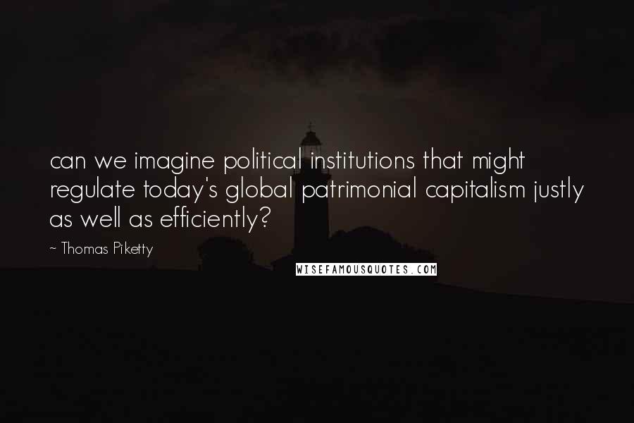 Thomas Piketty Quotes: can we imagine political institutions that might regulate today's global patrimonial capitalism justly as well as efficiently?