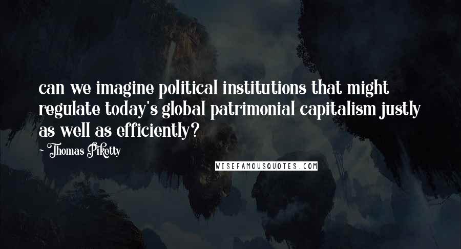 Thomas Piketty Quotes: can we imagine political institutions that might regulate today's global patrimonial capitalism justly as well as efficiently?