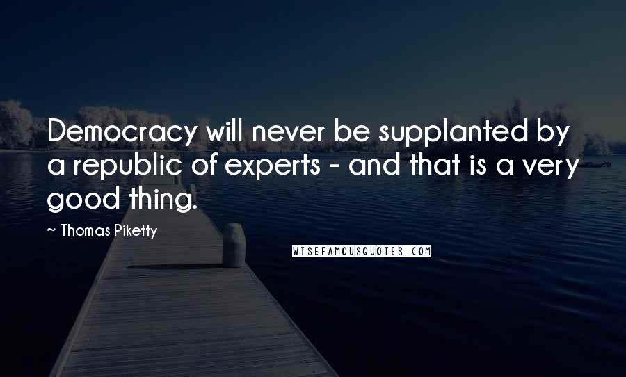 Thomas Piketty Quotes: Democracy will never be supplanted by a republic of experts - and that is a very good thing.