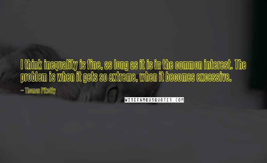 Thomas Piketty Quotes: I think inequality is fine, as long as it is in the common interest. The problem is when it gets so extreme, when it becomes excessive.