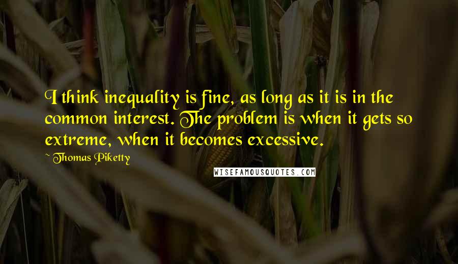 Thomas Piketty Quotes: I think inequality is fine, as long as it is in the common interest. The problem is when it gets so extreme, when it becomes excessive.