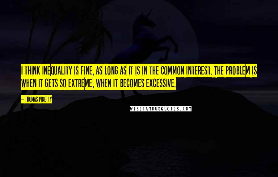 Thomas Piketty Quotes: I think inequality is fine, as long as it is in the common interest. The problem is when it gets so extreme, when it becomes excessive.