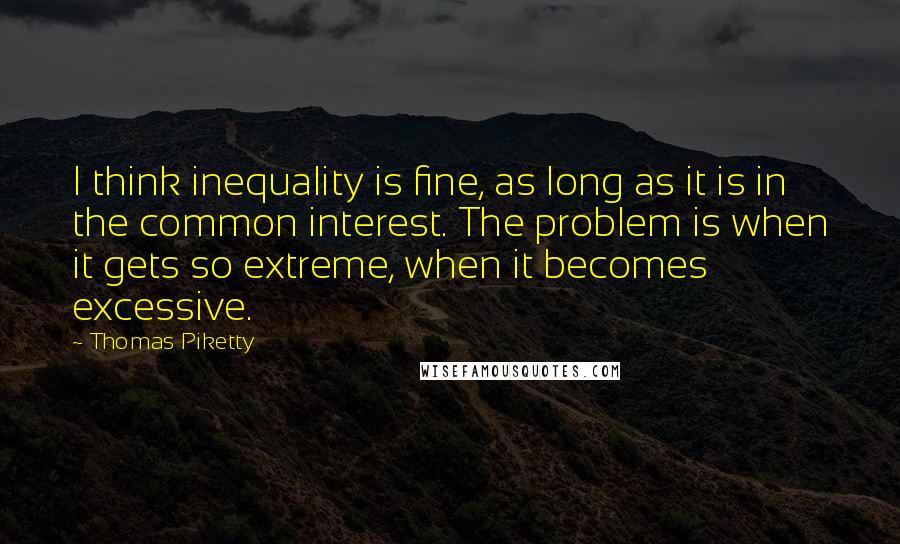 Thomas Piketty Quotes: I think inequality is fine, as long as it is in the common interest. The problem is when it gets so extreme, when it becomes excessive.