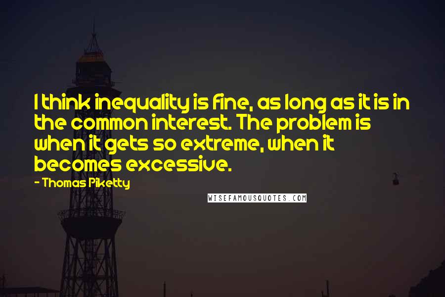 Thomas Piketty Quotes: I think inequality is fine, as long as it is in the common interest. The problem is when it gets so extreme, when it becomes excessive.