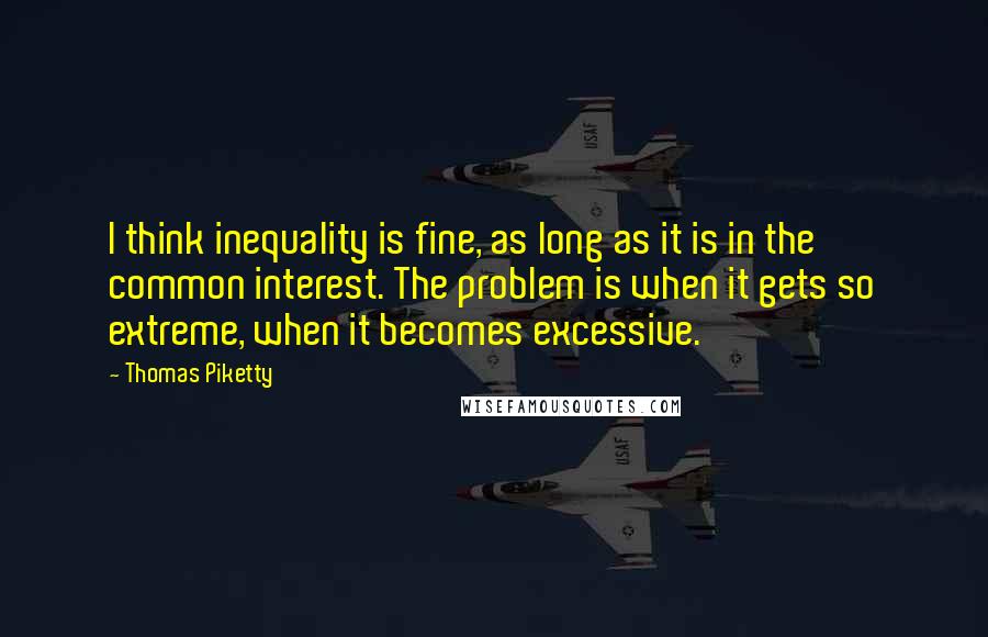 Thomas Piketty Quotes: I think inequality is fine, as long as it is in the common interest. The problem is when it gets so extreme, when it becomes excessive.