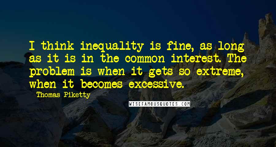 Thomas Piketty Quotes: I think inequality is fine, as long as it is in the common interest. The problem is when it gets so extreme, when it becomes excessive.