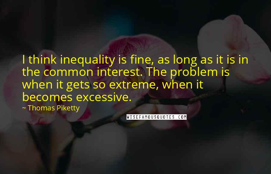 Thomas Piketty Quotes: I think inequality is fine, as long as it is in the common interest. The problem is when it gets so extreme, when it becomes excessive.