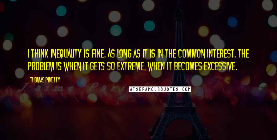 Thomas Piketty Quotes: I think inequality is fine, as long as it is in the common interest. The problem is when it gets so extreme, when it becomes excessive.