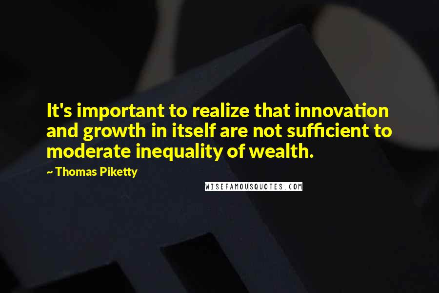 Thomas Piketty Quotes: It's important to realize that innovation and growth in itself are not sufficient to moderate inequality of wealth.