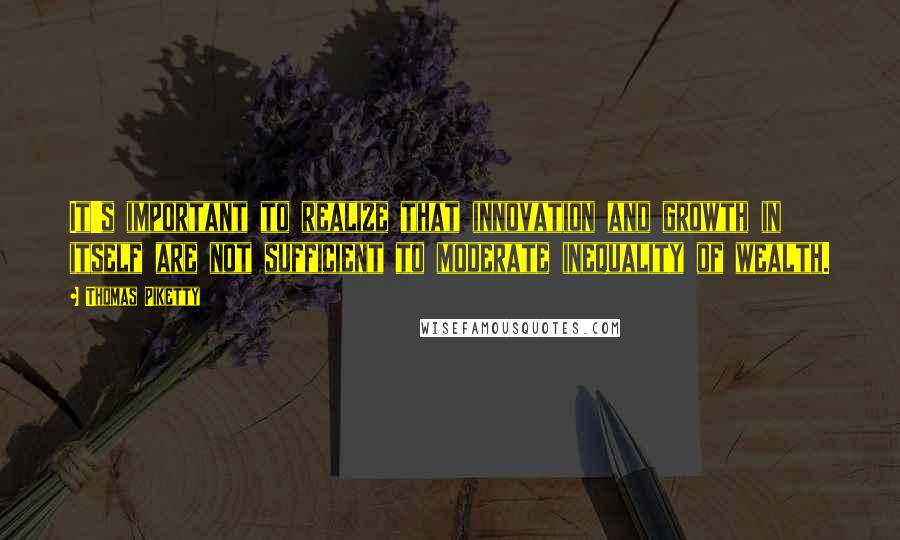 Thomas Piketty Quotes: It's important to realize that innovation and growth in itself are not sufficient to moderate inequality of wealth.
