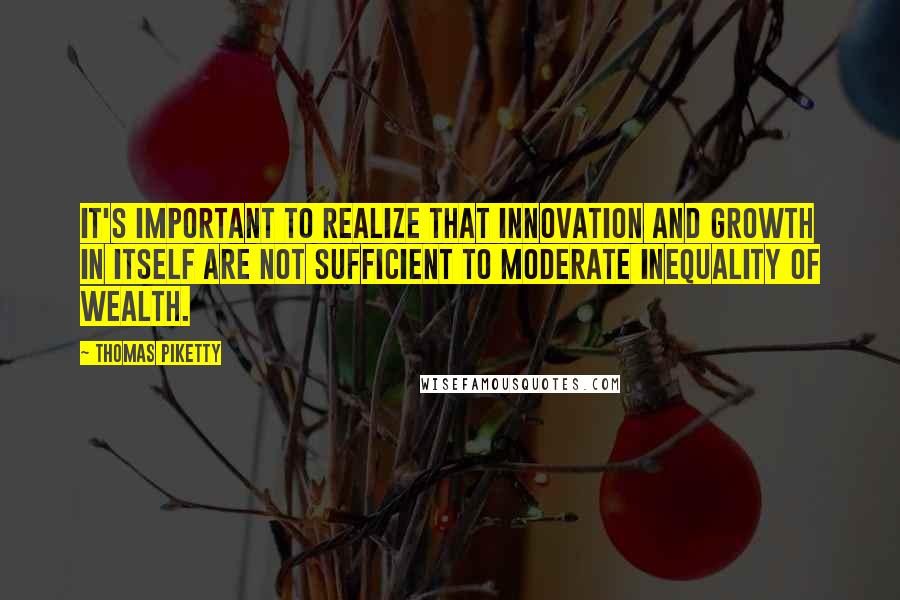 Thomas Piketty Quotes: It's important to realize that innovation and growth in itself are not sufficient to moderate inequality of wealth.