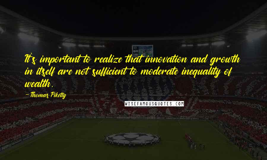 Thomas Piketty Quotes: It's important to realize that innovation and growth in itself are not sufficient to moderate inequality of wealth.