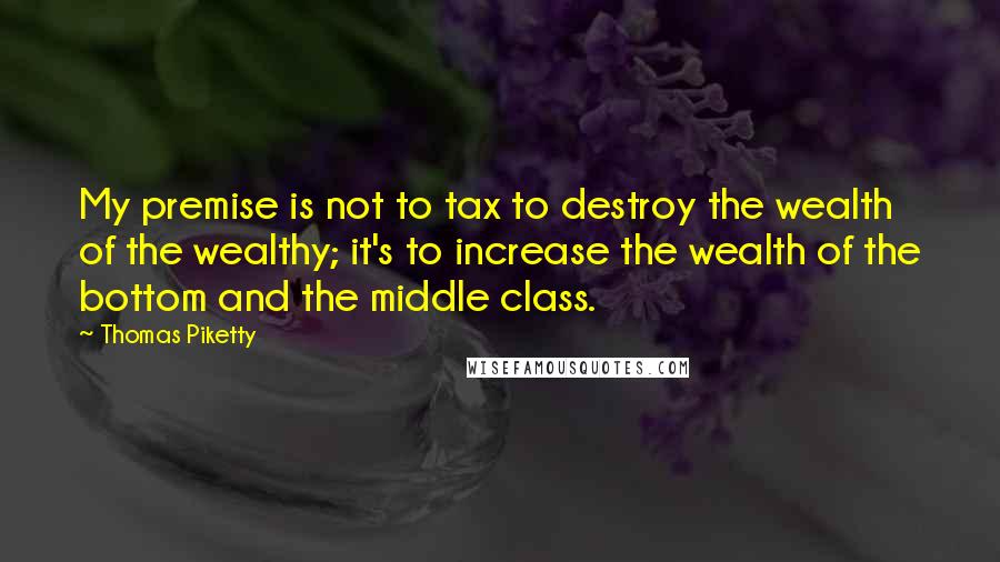 Thomas Piketty Quotes: My premise is not to tax to destroy the wealth of the wealthy; it's to increase the wealth of the bottom and the middle class.