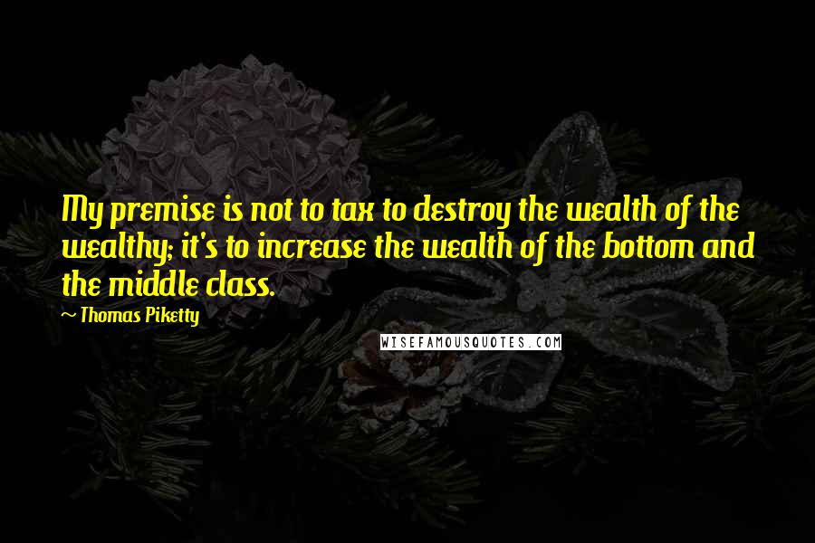 Thomas Piketty Quotes: My premise is not to tax to destroy the wealth of the wealthy; it's to increase the wealth of the bottom and the middle class.