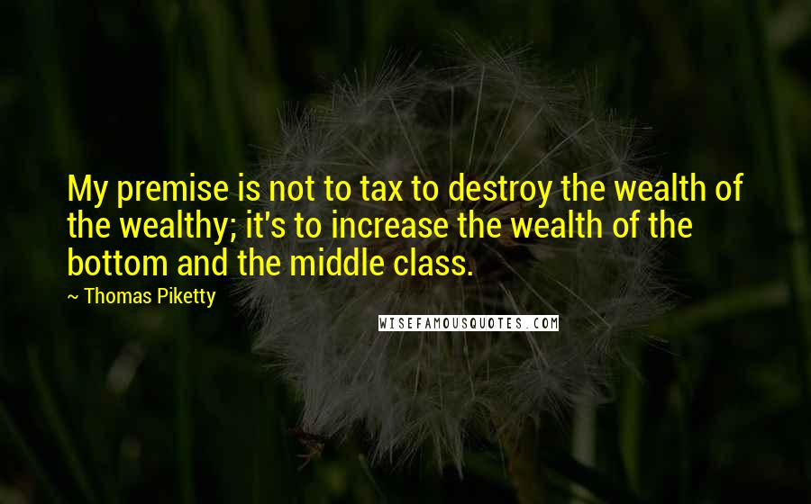 Thomas Piketty Quotes: My premise is not to tax to destroy the wealth of the wealthy; it's to increase the wealth of the bottom and the middle class.