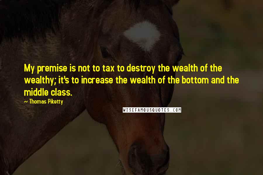 Thomas Piketty Quotes: My premise is not to tax to destroy the wealth of the wealthy; it's to increase the wealth of the bottom and the middle class.
