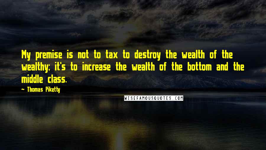 Thomas Piketty Quotes: My premise is not to tax to destroy the wealth of the wealthy; it's to increase the wealth of the bottom and the middle class.