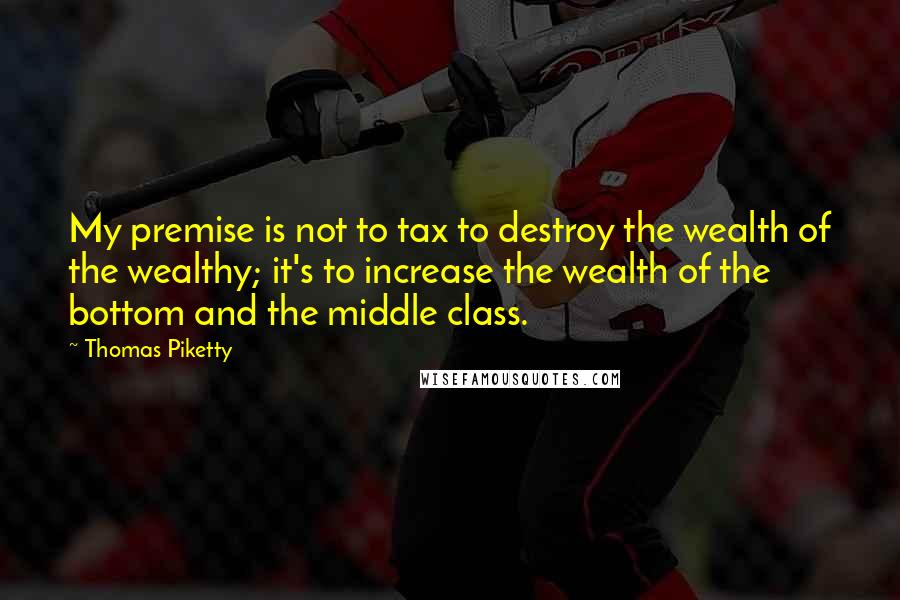 Thomas Piketty Quotes: My premise is not to tax to destroy the wealth of the wealthy; it's to increase the wealth of the bottom and the middle class.