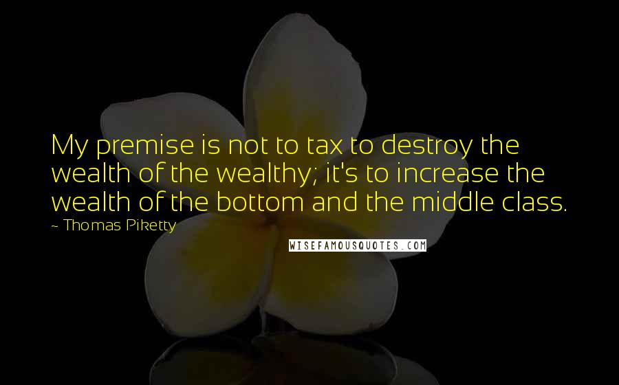 Thomas Piketty Quotes: My premise is not to tax to destroy the wealth of the wealthy; it's to increase the wealth of the bottom and the middle class.