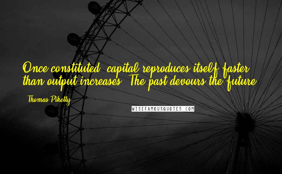 Thomas Piketty Quotes: Once constituted, capital reproduces itself faster than output increases. The past devours the future.