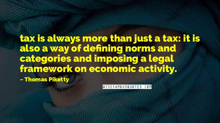 Thomas Piketty Quotes: tax is always more than just a tax: it is also a way of defining norms and categories and imposing a legal framework on economic activity.