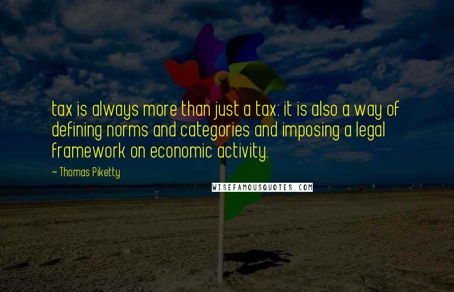 Thomas Piketty Quotes: tax is always more than just a tax: it is also a way of defining norms and categories and imposing a legal framework on economic activity.