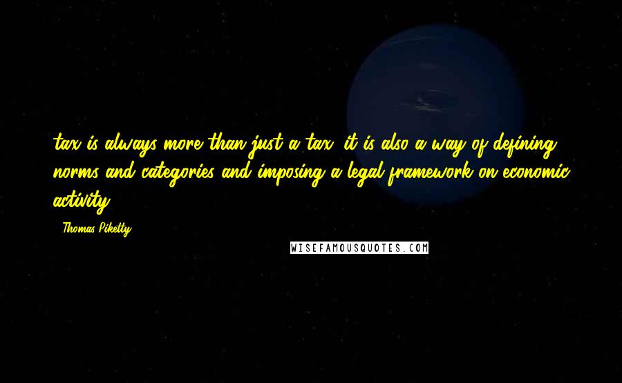 Thomas Piketty Quotes: tax is always more than just a tax: it is also a way of defining norms and categories and imposing a legal framework on economic activity.