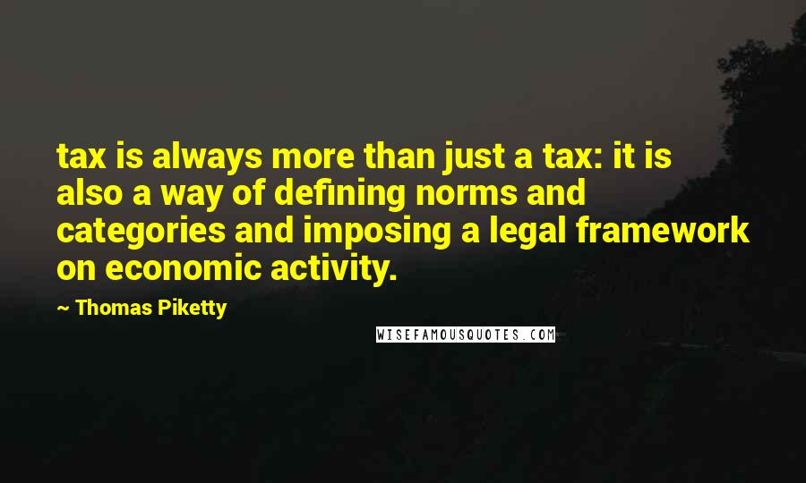 Thomas Piketty Quotes: tax is always more than just a tax: it is also a way of defining norms and categories and imposing a legal framework on economic activity.