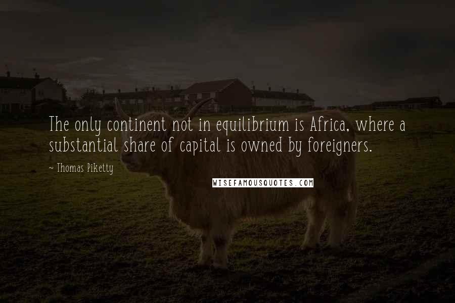 Thomas Piketty Quotes: The only continent not in equilibrium is Africa, where a substantial share of capital is owned by foreigners.