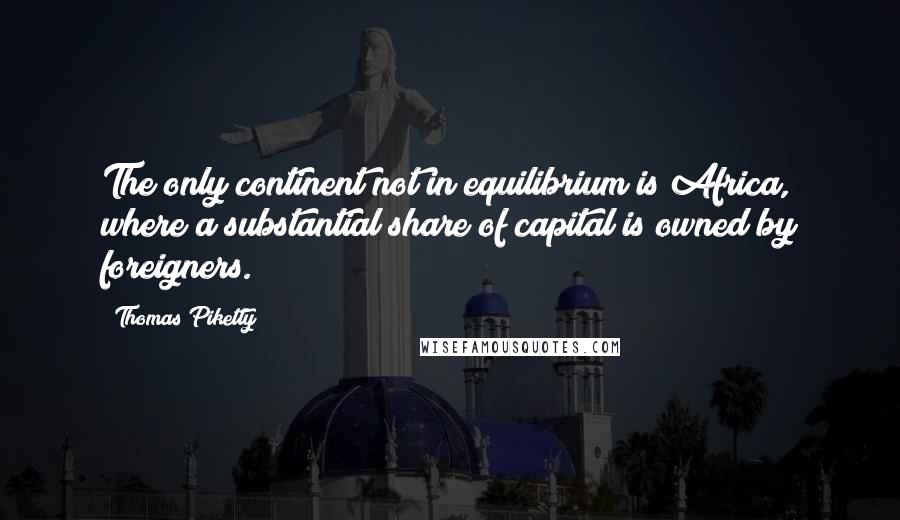 Thomas Piketty Quotes: The only continent not in equilibrium is Africa, where a substantial share of capital is owned by foreigners.