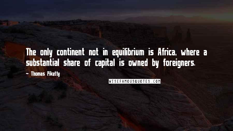 Thomas Piketty Quotes: The only continent not in equilibrium is Africa, where a substantial share of capital is owned by foreigners.