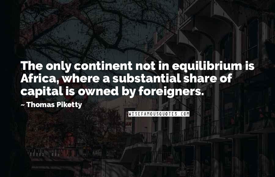 Thomas Piketty Quotes: The only continent not in equilibrium is Africa, where a substantial share of capital is owned by foreigners.