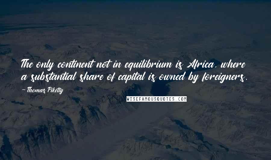 Thomas Piketty Quotes: The only continent not in equilibrium is Africa, where a substantial share of capital is owned by foreigners.