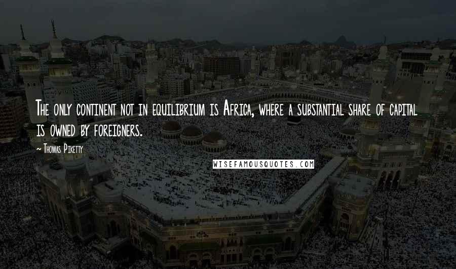 Thomas Piketty Quotes: The only continent not in equilibrium is Africa, where a substantial share of capital is owned by foreigners.