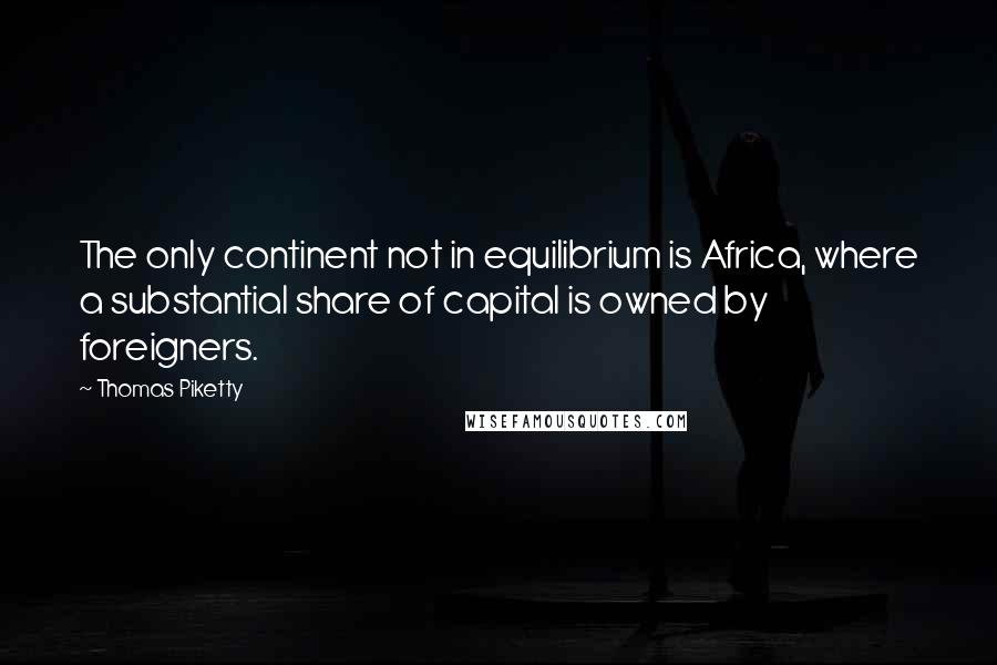 Thomas Piketty Quotes: The only continent not in equilibrium is Africa, where a substantial share of capital is owned by foreigners.