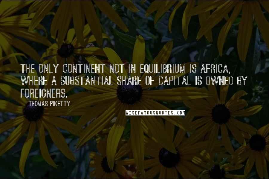 Thomas Piketty Quotes: The only continent not in equilibrium is Africa, where a substantial share of capital is owned by foreigners.