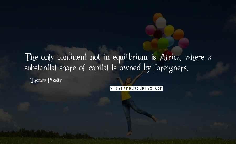 Thomas Piketty Quotes: The only continent not in equilibrium is Africa, where a substantial share of capital is owned by foreigners.