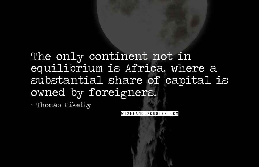 Thomas Piketty Quotes: The only continent not in equilibrium is Africa, where a substantial share of capital is owned by foreigners.