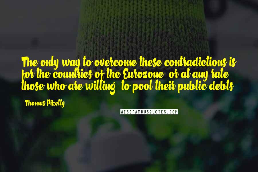 Thomas Piketty Quotes: The only way to overcome these contradictions is for the countries of the Eurozone (or at any rate those who are willing) to pool their public debts.