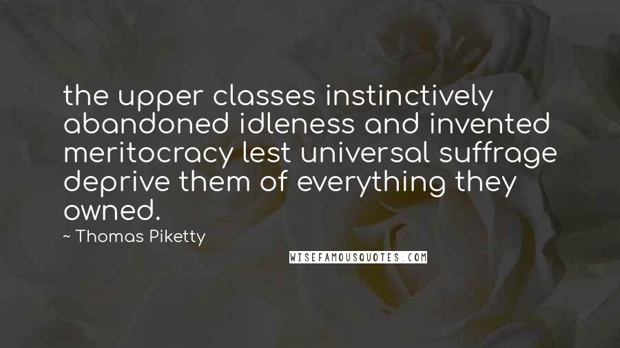 Thomas Piketty Quotes: the upper classes instinctively abandoned idleness and invented meritocracy lest universal suffrage deprive them of everything they owned.