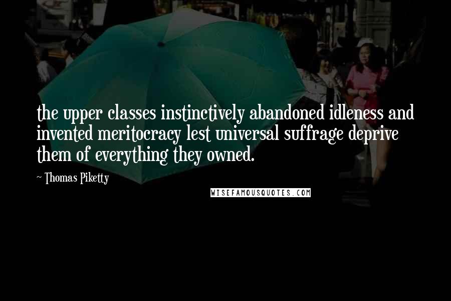 Thomas Piketty Quotes: the upper classes instinctively abandoned idleness and invented meritocracy lest universal suffrage deprive them of everything they owned.