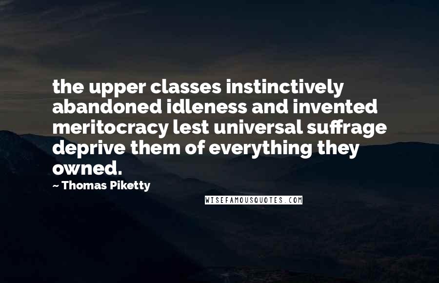 Thomas Piketty Quotes: the upper classes instinctively abandoned idleness and invented meritocracy lest universal suffrage deprive them of everything they owned.