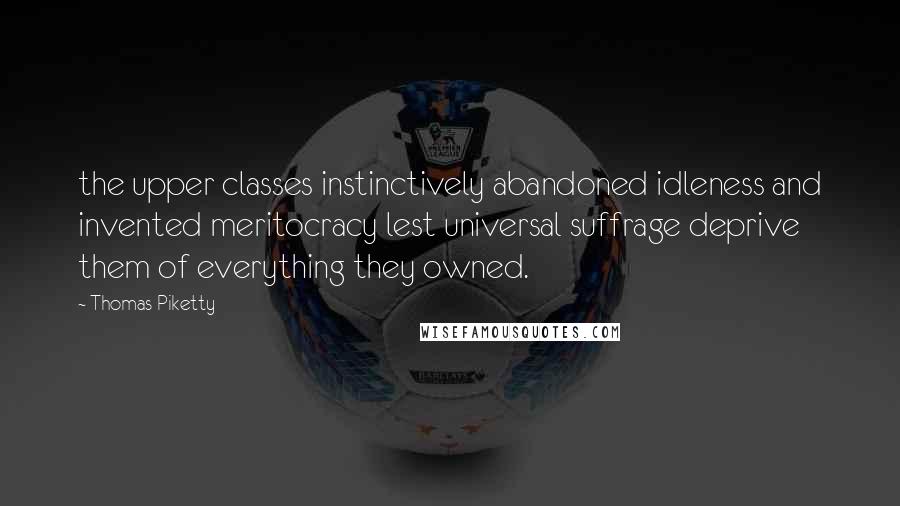Thomas Piketty Quotes: the upper classes instinctively abandoned idleness and invented meritocracy lest universal suffrage deprive them of everything they owned.