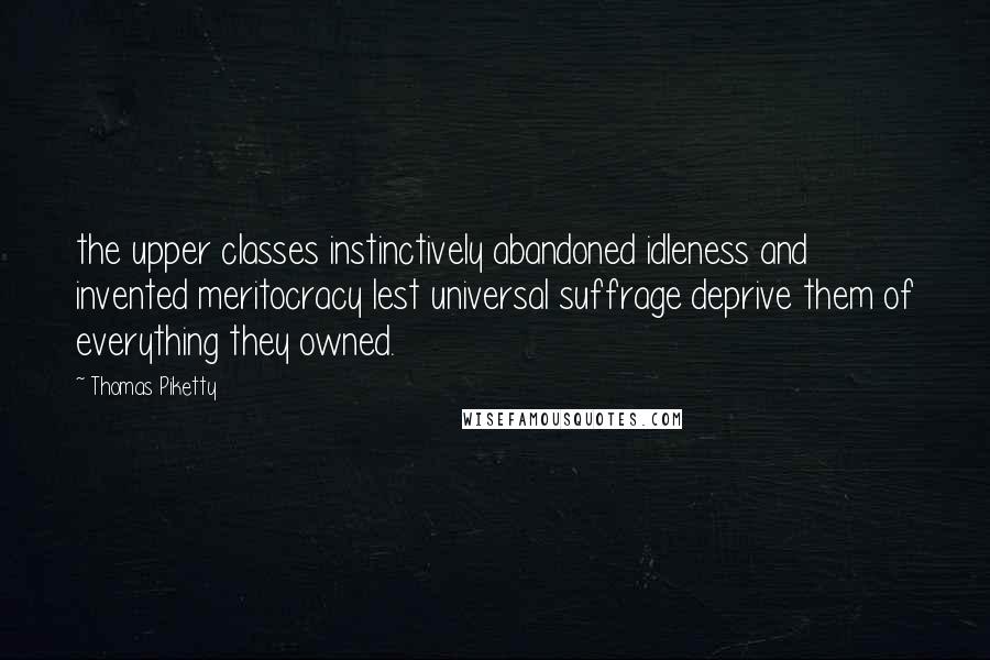 Thomas Piketty Quotes: the upper classes instinctively abandoned idleness and invented meritocracy lest universal suffrage deprive them of everything they owned.