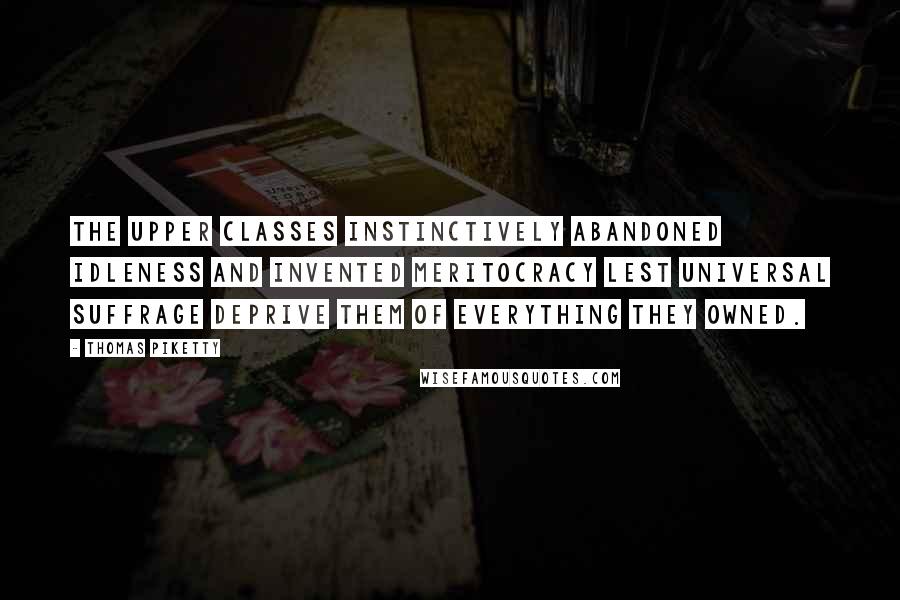 Thomas Piketty Quotes: the upper classes instinctively abandoned idleness and invented meritocracy lest universal suffrage deprive them of everything they owned.