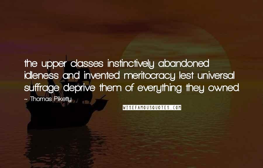 Thomas Piketty Quotes: the upper classes instinctively abandoned idleness and invented meritocracy lest universal suffrage deprive them of everything they owned.