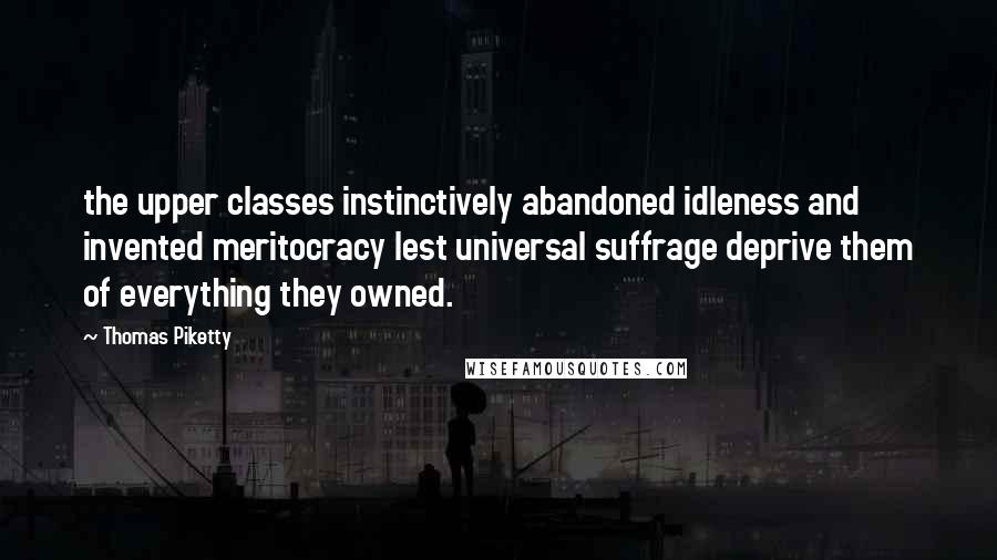 Thomas Piketty Quotes: the upper classes instinctively abandoned idleness and invented meritocracy lest universal suffrage deprive them of everything they owned.